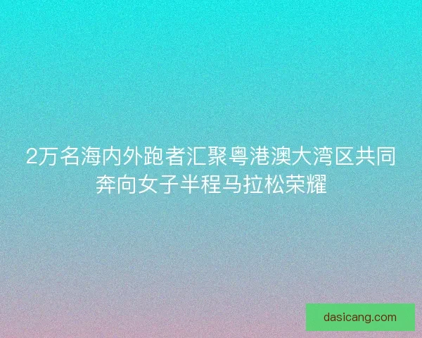 2万名海内外跑者汇聚粤港澳大湾区共同奔向女子半程马拉松荣耀