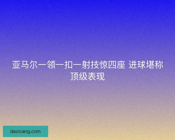 亚马尔一领一扣一射技惊四座 进球堪称顶级表现