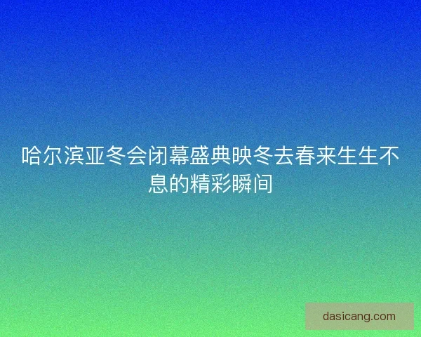哈尔滨亚冬会闭幕盛典映冬去春来生生不息的精彩瞬间